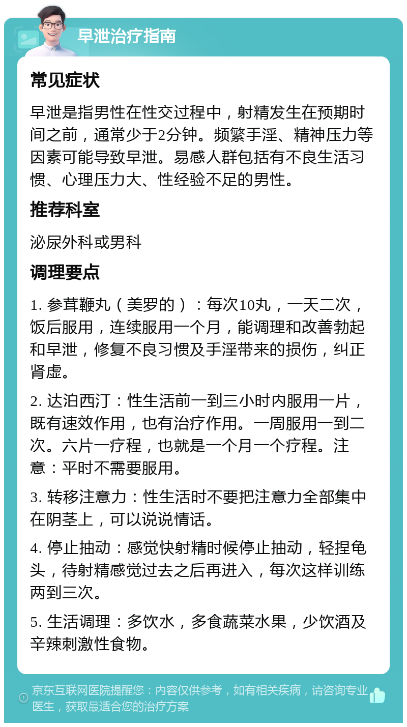 早泄治疗指南 常见症状 早泄是指男性在性交过程中，射精发生在预期时间之前，通常少于2分钟。频繁手淫、精神压力等因素可能导致早泄。易感人群包括有不良生活习惯、心理压力大、性经验不足的男性。 推荐科室 泌尿外科或男科 调理要点 1. 参茸鞭丸（美罗的）：每次10丸，一天二次，饭后服用，连续服用一个月，能调理和改善勃起和早泄，修复不良习惯及手淫带来的损伤，纠正肾虚。 2. 达泊西汀：性生活前一到三小时内服用一片，既有速效作用，也有治疗作用。一周服用一到二次。六片一疗程，也就是一个月一个疗程。注意：平时不需要服用。 3. 转移注意力：性生活时不要把注意力全部集中在阴茎上，可以说说情话。 4. 停止抽动：感觉快射精时候停止抽动，轻捏龟头，待射精感觉过去之后再进入，每次这样训练两到三次。 5. 生活调理：多饮水，多食蔬菜水果，少饮酒及辛辣刺激性食物。