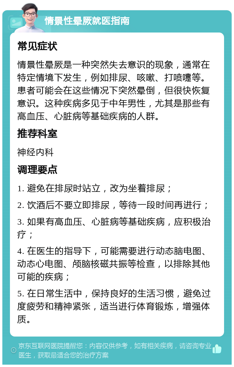 情景性晕厥就医指南 常见症状 情景性晕厥是一种突然失去意识的现象，通常在特定情境下发生，例如排尿、咳嗽、打喷嚏等。患者可能会在这些情况下突然晕倒，但很快恢复意识。这种疾病多见于中年男性，尤其是那些有高血压、心脏病等基础疾病的人群。 推荐科室 神经内科 调理要点 1. 避免在排尿时站立，改为坐着排尿； 2. 饮酒后不要立即排尿，等待一段时间再进行； 3. 如果有高血压、心脏病等基础疾病，应积极治疗； 4. 在医生的指导下，可能需要进行动态脑电图、动态心电图、颅脑核磁共振等检查，以排除其他可能的疾病； 5. 在日常生活中，保持良好的生活习惯，避免过度疲劳和精神紧张，适当进行体育锻炼，增强体质。