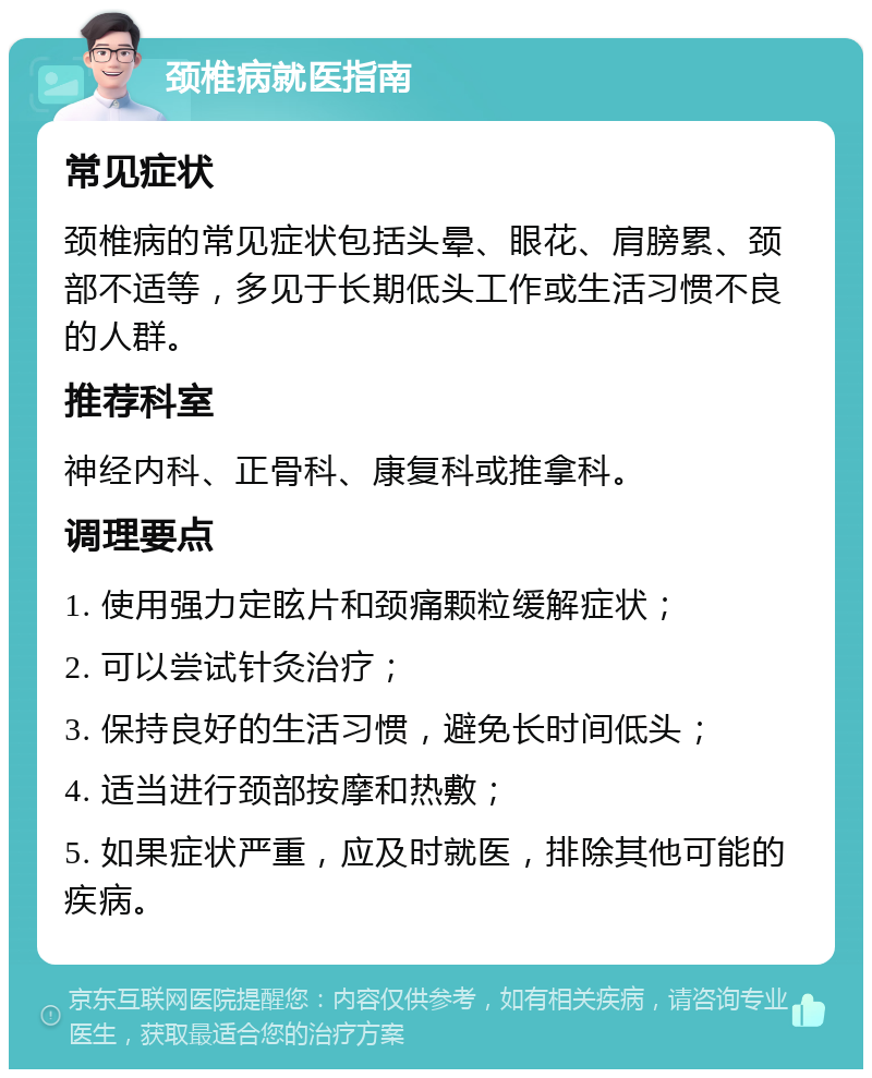 颈椎病就医指南 常见症状 颈椎病的常见症状包括头晕、眼花、肩膀累、颈部不适等，多见于长期低头工作或生活习惯不良的人群。 推荐科室 神经内科、正骨科、康复科或推拿科。 调理要点 1. 使用强力定眩片和颈痛颗粒缓解症状； 2. 可以尝试针灸治疗； 3. 保持良好的生活习惯，避免长时间低头； 4. 适当进行颈部按摩和热敷； 5. 如果症状严重，应及时就医，排除其他可能的疾病。