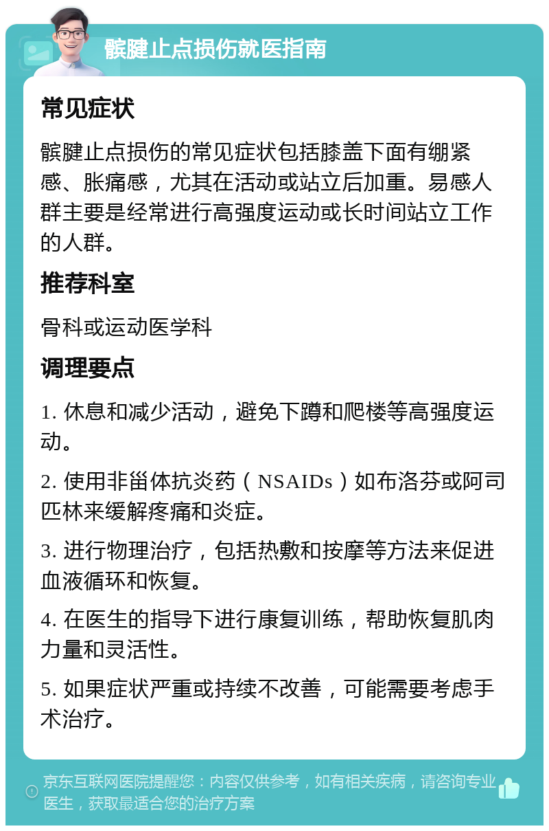 髌腱止点损伤就医指南 常见症状 髌腱止点损伤的常见症状包括膝盖下面有绷紧感、胀痛感，尤其在活动或站立后加重。易感人群主要是经常进行高强度运动或长时间站立工作的人群。 推荐科室 骨科或运动医学科 调理要点 1. 休息和减少活动，避免下蹲和爬楼等高强度运动。 2. 使用非甾体抗炎药（NSAIDs）如布洛芬或阿司匹林来缓解疼痛和炎症。 3. 进行物理治疗，包括热敷和按摩等方法来促进血液循环和恢复。 4. 在医生的指导下进行康复训练，帮助恢复肌肉力量和灵活性。 5. 如果症状严重或持续不改善，可能需要考虑手术治疗。