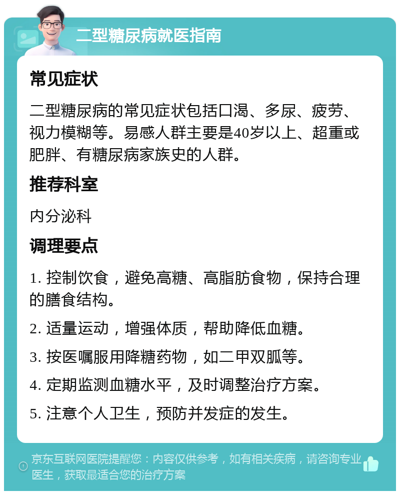 二型糖尿病就医指南 常见症状 二型糖尿病的常见症状包括口渴、多尿、疲劳、视力模糊等。易感人群主要是40岁以上、超重或肥胖、有糖尿病家族史的人群。 推荐科室 内分泌科 调理要点 1. 控制饮食，避免高糖、高脂肪食物，保持合理的膳食结构。 2. 适量运动，增强体质，帮助降低血糖。 3. 按医嘱服用降糖药物，如二甲双胍等。 4. 定期监测血糖水平，及时调整治疗方案。 5. 注意个人卫生，预防并发症的发生。