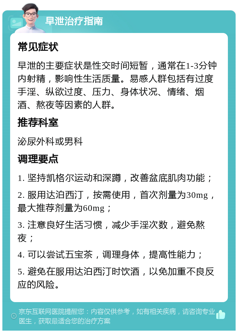 早泄治疗指南 常见症状 早泄的主要症状是性交时间短暂，通常在1-3分钟内射精，影响性生活质量。易感人群包括有过度手淫、纵欲过度、压力、身体状况、情绪、烟酒、熬夜等因素的人群。 推荐科室 泌尿外科或男科 调理要点 1. 坚持凯格尔运动和深蹲，改善盆底肌肉功能； 2. 服用达泊西汀，按需使用，首次剂量为30mg，最大推荐剂量为60mg； 3. 注意良好生活习惯，减少手淫次数，避免熬夜； 4. 可以尝试五宝茶，调理身体，提高性能力； 5. 避免在服用达泊西汀时饮酒，以免加重不良反应的风险。