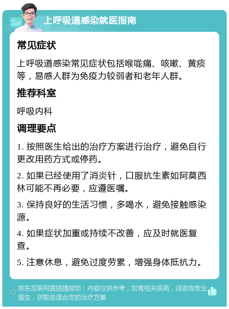 上呼吸道感染就医指南 常见症状 上呼吸道感染常见症状包括喉咙痛、咳嗽、黄痰等，易感人群为免疫力较弱者和老年人群。 推荐科室 呼吸内科 调理要点 1. 按照医生给出的治疗方案进行治疗，避免自行更改用药方式或停药。 2. 如果已经使用了消炎针，口服抗生素如阿莫西林可能不再必要，应遵医嘱。 3. 保持良好的生活习惯，多喝水，避免接触感染源。 4. 如果症状加重或持续不改善，应及时就医复查。 5. 注意休息，避免过度劳累，增强身体抵抗力。