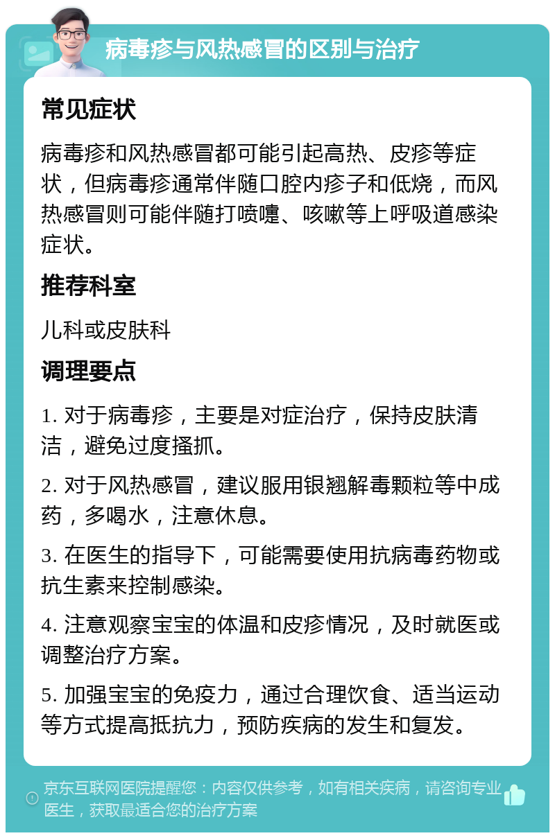 病毒疹与风热感冒的区别与治疗 常见症状 病毒疹和风热感冒都可能引起高热、皮疹等症状，但病毒疹通常伴随口腔内疹子和低烧，而风热感冒则可能伴随打喷嚏、咳嗽等上呼吸道感染症状。 推荐科室 儿科或皮肤科 调理要点 1. 对于病毒疹，主要是对症治疗，保持皮肤清洁，避免过度搔抓。 2. 对于风热感冒，建议服用银翘解毒颗粒等中成药，多喝水，注意休息。 3. 在医生的指导下，可能需要使用抗病毒药物或抗生素来控制感染。 4. 注意观察宝宝的体温和皮疹情况，及时就医或调整治疗方案。 5. 加强宝宝的免疫力，通过合理饮食、适当运动等方式提高抵抗力，预防疾病的发生和复发。