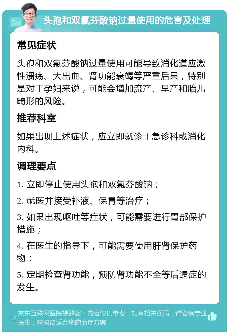 头孢和双氯芬酸钠过量使用的危害及处理 常见症状 头孢和双氯芬酸钠过量使用可能导致消化道应激性溃疡、大出血、肾功能衰竭等严重后果，特别是对于孕妇来说，可能会增加流产、早产和胎儿畸形的风险。 推荐科室 如果出现上述症状，应立即就诊于急诊科或消化内科。 调理要点 1. 立即停止使用头孢和双氯芬酸钠； 2. 就医并接受补液、保胃等治疗； 3. 如果出现呕吐等症状，可能需要进行胃部保护措施； 4. 在医生的指导下，可能需要使用肝肾保护药物； 5. 定期检查肾功能，预防肾功能不全等后遗症的发生。