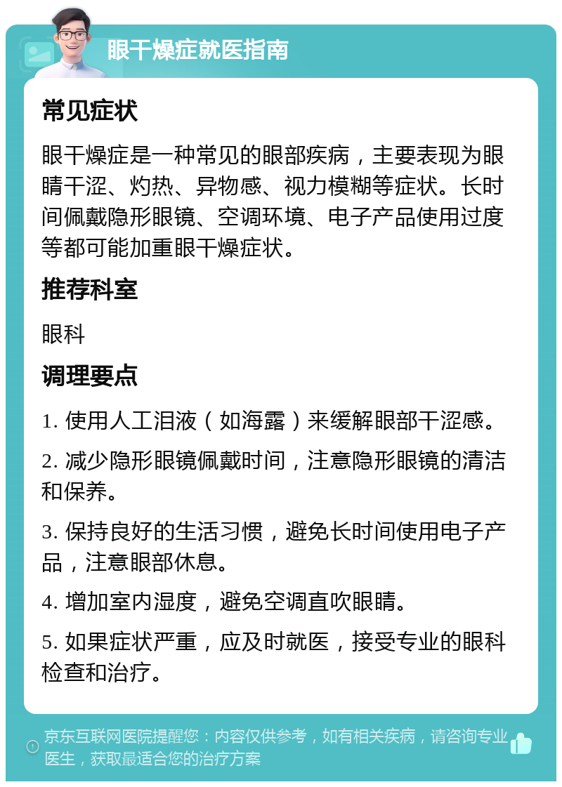 眼干燥症就医指南 常见症状 眼干燥症是一种常见的眼部疾病，主要表现为眼睛干涩、灼热、异物感、视力模糊等症状。长时间佩戴隐形眼镜、空调环境、电子产品使用过度等都可能加重眼干燥症状。 推荐科室 眼科 调理要点 1. 使用人工泪液（如海露）来缓解眼部干涩感。 2. 减少隐形眼镜佩戴时间，注意隐形眼镜的清洁和保养。 3. 保持良好的生活习惯，避免长时间使用电子产品，注意眼部休息。 4. 增加室内湿度，避免空调直吹眼睛。 5. 如果症状严重，应及时就医，接受专业的眼科检查和治疗。