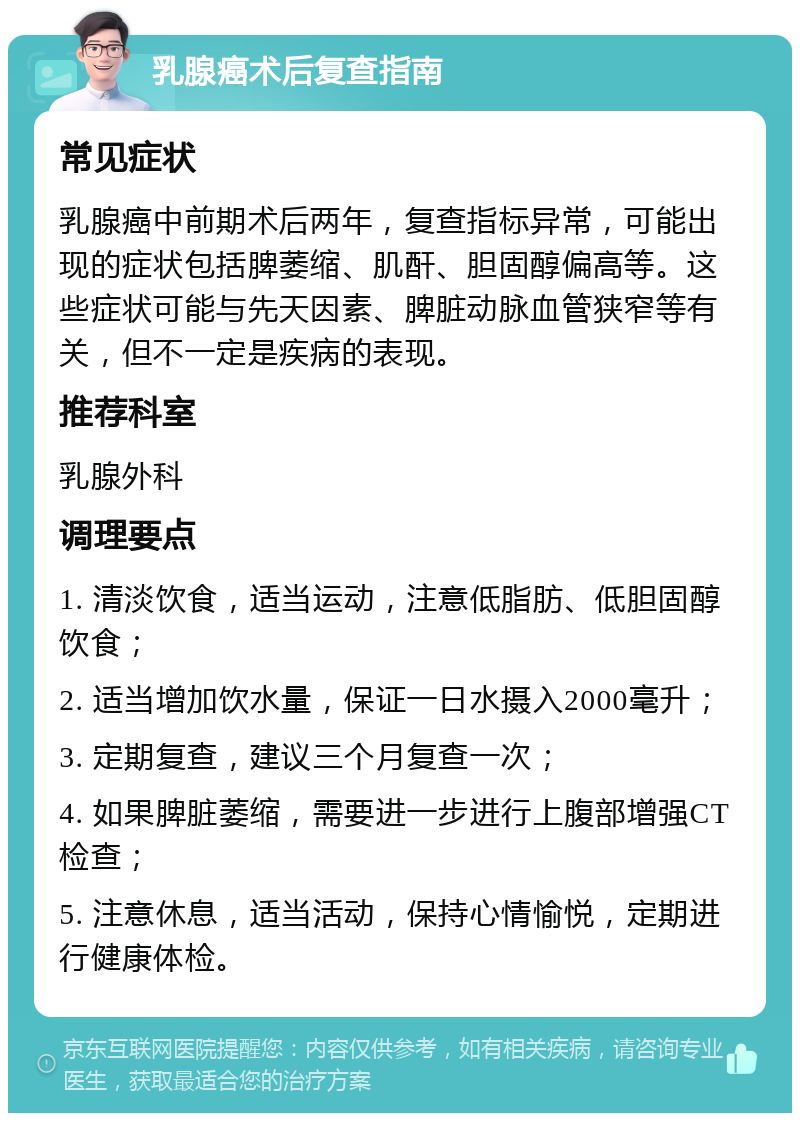 乳腺癌术后复查指南 常见症状 乳腺癌中前期术后两年，复查指标异常，可能出现的症状包括脾萎缩、肌酐、胆固醇偏高等。这些症状可能与先天因素、脾脏动脉血管狭窄等有关，但不一定是疾病的表现。 推荐科室 乳腺外科 调理要点 1. 清淡饮食，适当运动，注意低脂肪、低胆固醇饮食； 2. 适当增加饮水量，保证一日水摄入2000毫升； 3. 定期复查，建议三个月复查一次； 4. 如果脾脏萎缩，需要进一步进行上腹部增强CT检查； 5. 注意休息，适当活动，保持心情愉悦，定期进行健康体检。