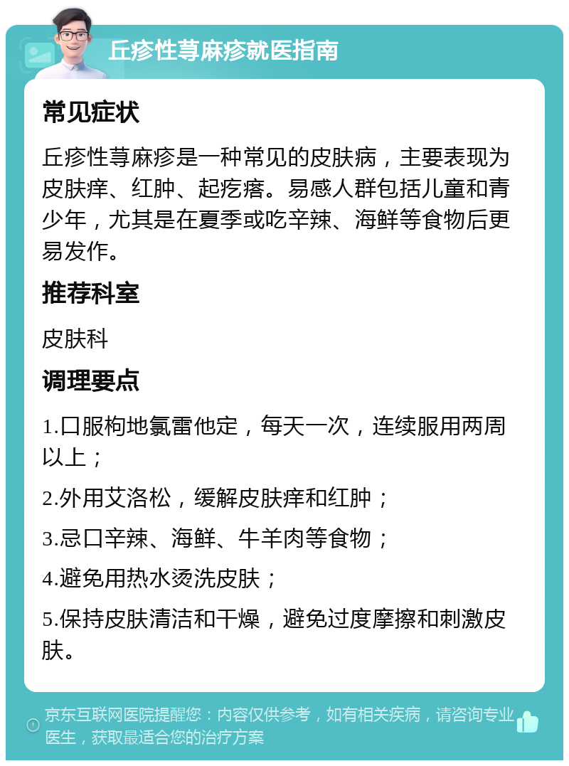 丘疹性荨麻疹就医指南 常见症状 丘疹性荨麻疹是一种常见的皮肤病，主要表现为皮肤痒、红肿、起疙瘩。易感人群包括儿童和青少年，尤其是在夏季或吃辛辣、海鲜等食物后更易发作。 推荐科室 皮肤科 调理要点 1.口服枸地氯雷他定，每天一次，连续服用两周以上； 2.外用艾洛松，缓解皮肤痒和红肿； 3.忌口辛辣、海鲜、牛羊肉等食物； 4.避免用热水烫洗皮肤； 5.保持皮肤清洁和干燥，避免过度摩擦和刺激皮肤。