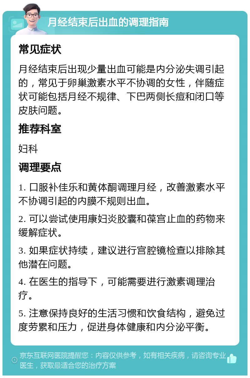 月经结束后出血的调理指南 常见症状 月经结束后出现少量出血可能是内分泌失调引起的，常见于卵巢激素水平不协调的女性，伴随症状可能包括月经不规律、下巴两侧长痘和闭口等皮肤问题。 推荐科室 妇科 调理要点 1. 口服补佳乐和黄体酮调理月经，改善激素水平不协调引起的内膜不规则出血。 2. 可以尝试使用康妇炎胶囊和葆宫止血的药物来缓解症状。 3. 如果症状持续，建议进行宫腔镜检查以排除其他潜在问题。 4. 在医生的指导下，可能需要进行激素调理治疗。 5. 注意保持良好的生活习惯和饮食结构，避免过度劳累和压力，促进身体健康和内分泌平衡。