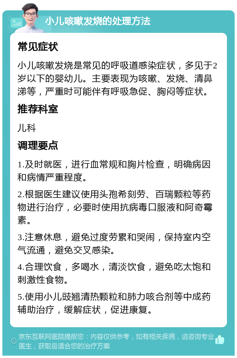 小儿咳嗽发烧的处理方法 常见症状 小儿咳嗽发烧是常见的呼吸道感染症状，多见于2岁以下的婴幼儿。主要表现为咳嗽、发烧、清鼻涕等，严重时可能伴有呼吸急促、胸闷等症状。 推荐科室 儿科 调理要点 1.及时就医，进行血常规和胸片检查，明确病因和病情严重程度。 2.根据医生建议使用头孢希刻劳、百瑞颗粒等药物进行治疗，必要时使用抗病毒口服液和阿奇霉素。 3.注意休息，避免过度劳累和哭闹，保持室内空气流通，避免交叉感染。 4.合理饮食，多喝水，清淡饮食，避免吃太饱和刺激性食物。 5.使用小儿豉翘清热颗粒和肺力咳合剂等中成药辅助治疗，缓解症状，促进康复。