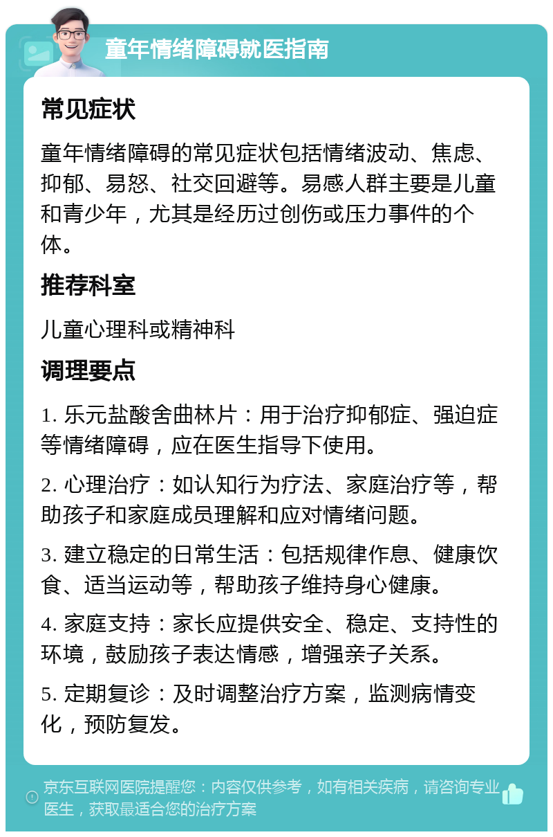 童年情绪障碍就医指南 常见症状 童年情绪障碍的常见症状包括情绪波动、焦虑、抑郁、易怒、社交回避等。易感人群主要是儿童和青少年，尤其是经历过创伤或压力事件的个体。 推荐科室 儿童心理科或精神科 调理要点 1. 乐元盐酸舍曲林片：用于治疗抑郁症、强迫症等情绪障碍，应在医生指导下使用。 2. 心理治疗：如认知行为疗法、家庭治疗等，帮助孩子和家庭成员理解和应对情绪问题。 3. 建立稳定的日常生活：包括规律作息、健康饮食、适当运动等，帮助孩子维持身心健康。 4. 家庭支持：家长应提供安全、稳定、支持性的环境，鼓励孩子表达情感，增强亲子关系。 5. 定期复诊：及时调整治疗方案，监测病情变化，预防复发。