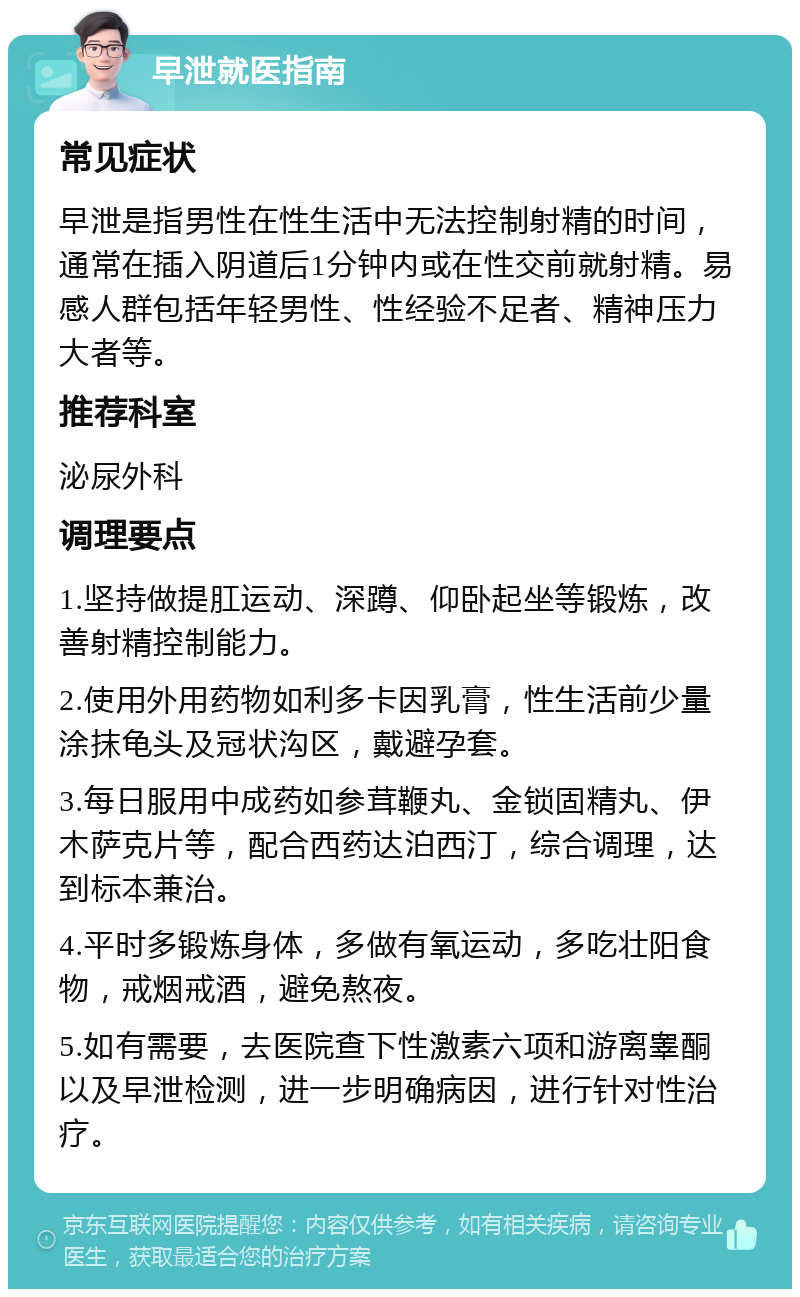 早泄就医指南 常见症状 早泄是指男性在性生活中无法控制射精的时间，通常在插入阴道后1分钟内或在性交前就射精。易感人群包括年轻男性、性经验不足者、精神压力大者等。 推荐科室 泌尿外科 调理要点 1.坚持做提肛运动、深蹲、仰卧起坐等锻炼，改善射精控制能力。 2.使用外用药物如利多卡因乳膏，性生活前少量涂抹龟头及冠状沟区，戴避孕套。 3.每日服用中成药如参茸鞭丸、金锁固精丸、伊木萨克片等，配合西药达泊西汀，综合调理，达到标本兼治。 4.平时多锻炼身体，多做有氧运动，多吃壮阳食物，戒烟戒酒，避免熬夜。 5.如有需要，去医院查下性激素六项和游离睾酮以及早泄检测，进一步明确病因，进行针对性治疗。