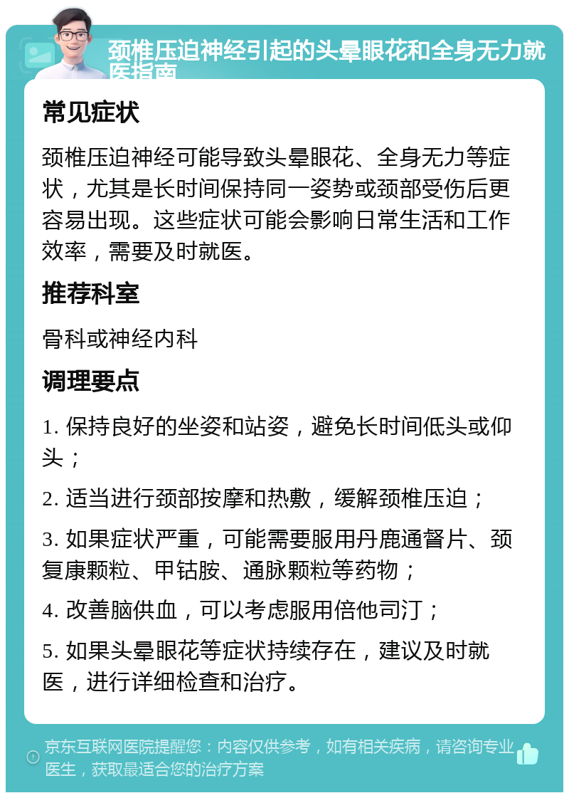 颈椎压迫神经引起的头晕眼花和全身无力就医指南 常见症状 颈椎压迫神经可能导致头晕眼花、全身无力等症状，尤其是长时间保持同一姿势或颈部受伤后更容易出现。这些症状可能会影响日常生活和工作效率，需要及时就医。 推荐科室 骨科或神经内科 调理要点 1. 保持良好的坐姿和站姿，避免长时间低头或仰头； 2. 适当进行颈部按摩和热敷，缓解颈椎压迫； 3. 如果症状严重，可能需要服用丹鹿通督片、颈复康颗粒、甲钴胺、通脉颗粒等药物； 4. 改善脑供血，可以考虑服用倍他司汀； 5. 如果头晕眼花等症状持续存在，建议及时就医，进行详细检查和治疗。