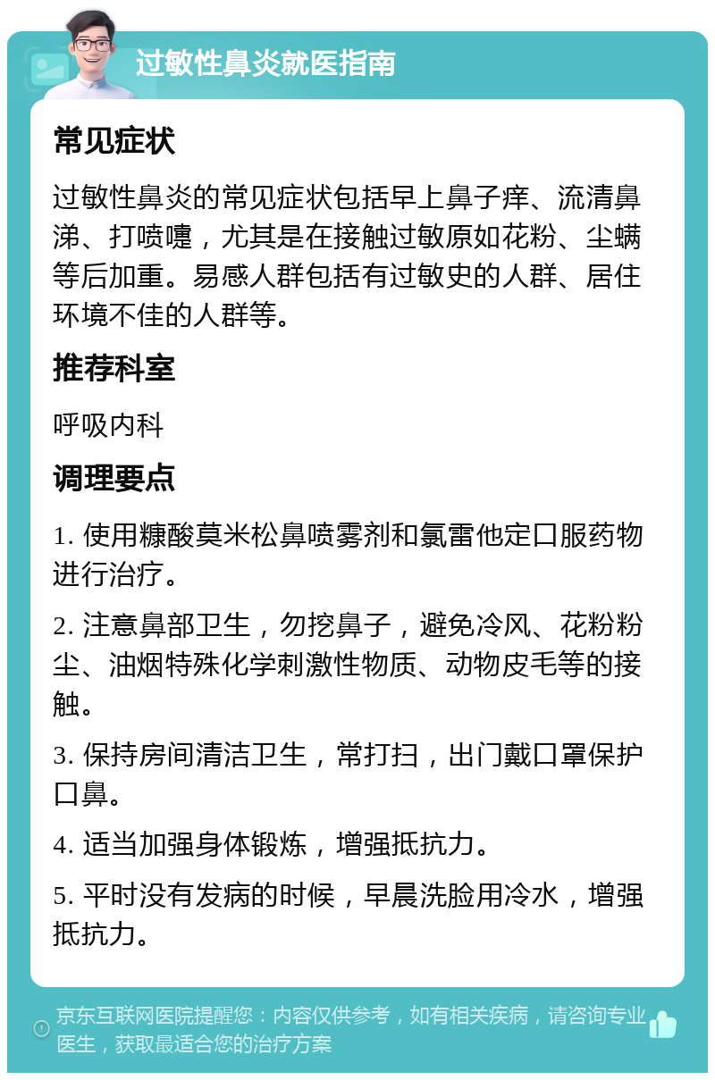 过敏性鼻炎就医指南 常见症状 过敏性鼻炎的常见症状包括早上鼻子痒、流清鼻涕、打喷嚏，尤其是在接触过敏原如花粉、尘螨等后加重。易感人群包括有过敏史的人群、居住环境不佳的人群等。 推荐科室 呼吸内科 调理要点 1. 使用糠酸莫米松鼻喷雾剂和氯雷他定口服药物进行治疗。 2. 注意鼻部卫生，勿挖鼻子，避免冷风、花粉粉尘、油烟特殊化学刺激性物质、动物皮毛等的接触。 3. 保持房间清洁卫生，常打扫，出门戴口罩保护口鼻。 4. 适当加强身体锻炼，增强抵抗力。 5. 平时没有发病的时候，早晨洗脸用冷水，增强抵抗力。