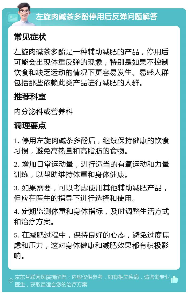 左旋肉碱茶多酚停用后反弹问题解答 常见症状 左旋肉碱茶多酚是一种辅助减肥的产品，停用后可能会出现体重反弹的现象，特别是如果不控制饮食和缺乏运动的情况下更容易发生。易感人群包括那些依赖此类产品进行减肥的人群。 推荐科室 内分泌科或营养科 调理要点 1. 停用左旋肉碱茶多酚后，继续保持健康的饮食习惯，避免高热量和高脂肪的食物。 2. 增加日常运动量，进行适当的有氧运动和力量训练，以帮助维持体重和身体健康。 3. 如果需要，可以考虑使用其他辅助减肥产品，但应在医生的指导下进行选择和使用。 4. 定期监测体重和身体指标，及时调整生活方式和治疗方案。 5. 在减肥过程中，保持良好的心态，避免过度焦虑和压力，这对身体健康和减肥效果都有积极影响。