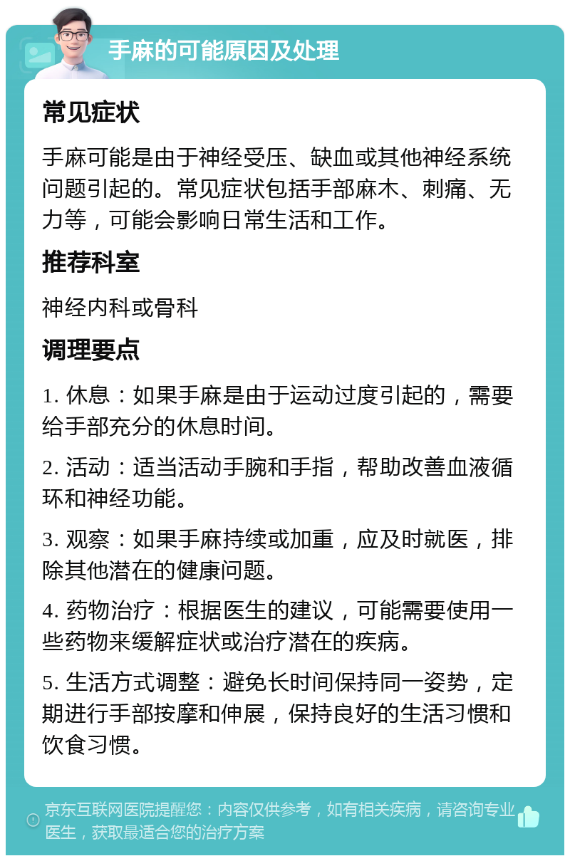 手麻的可能原因及处理 常见症状 手麻可能是由于神经受压、缺血或其他神经系统问题引起的。常见症状包括手部麻木、刺痛、无力等，可能会影响日常生活和工作。 推荐科室 神经内科或骨科 调理要点 1. 休息：如果手麻是由于运动过度引起的，需要给手部充分的休息时间。 2. 活动：适当活动手腕和手指，帮助改善血液循环和神经功能。 3. 观察：如果手麻持续或加重，应及时就医，排除其他潜在的健康问题。 4. 药物治疗：根据医生的建议，可能需要使用一些药物来缓解症状或治疗潜在的疾病。 5. 生活方式调整：避免长时间保持同一姿势，定期进行手部按摩和伸展，保持良好的生活习惯和饮食习惯。