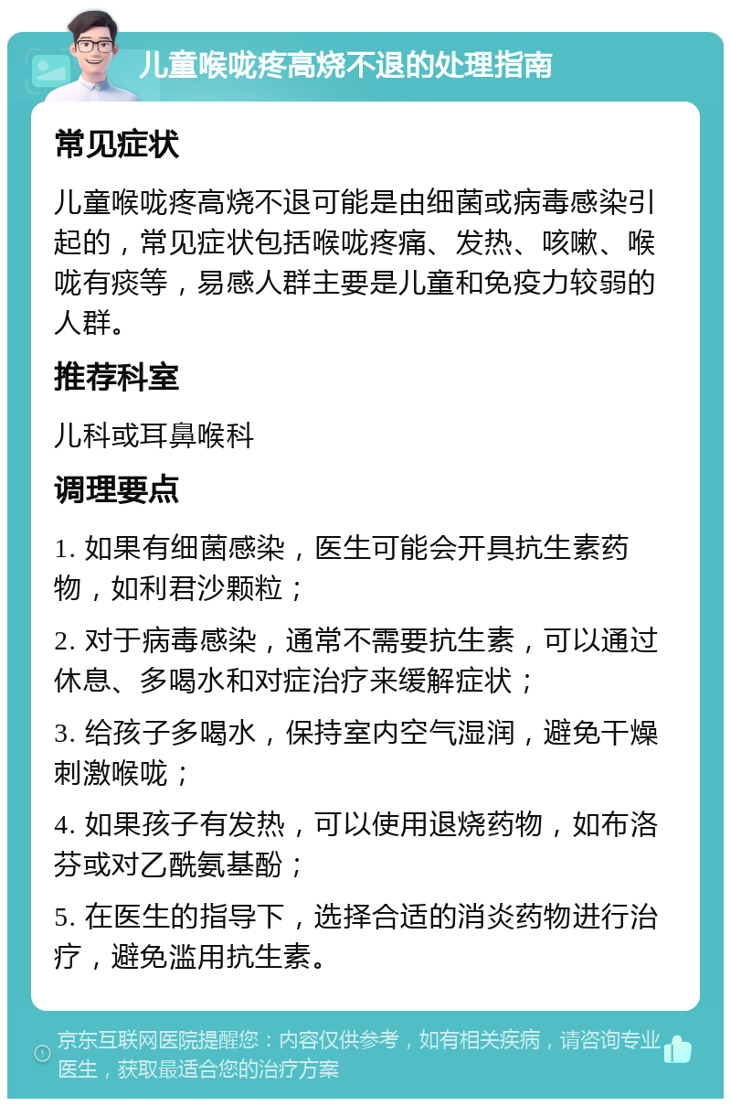 儿童喉咙疼高烧不退的处理指南 常见症状 儿童喉咙疼高烧不退可能是由细菌或病毒感染引起的，常见症状包括喉咙疼痛、发热、咳嗽、喉咙有痰等，易感人群主要是儿童和免疫力较弱的人群。 推荐科室 儿科或耳鼻喉科 调理要点 1. 如果有细菌感染，医生可能会开具抗生素药物，如利君沙颗粒； 2. 对于病毒感染，通常不需要抗生素，可以通过休息、多喝水和对症治疗来缓解症状； 3. 给孩子多喝水，保持室内空气湿润，避免干燥刺激喉咙； 4. 如果孩子有发热，可以使用退烧药物，如布洛芬或对乙酰氨基酚； 5. 在医生的指导下，选择合适的消炎药物进行治疗，避免滥用抗生素。