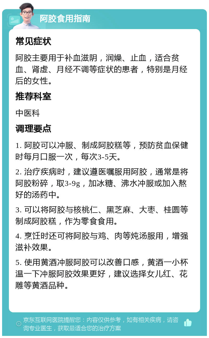 阿胶食用指南 常见症状 阿胶主要用于补血滋阴，润燥、止血，适合贫血、肾虚、月经不调等症状的患者，特别是月经后的女性。 推荐科室 中医科 调理要点 1. 阿胶可以冲服、制成阿胶糕等，预防贫血保健时每月口服一次，每次3-5天。 2. 治疗疾病时，建议遵医嘱服用阿胶，通常是将阿胶粉碎，取3-9g，加冰糖、沸水冲服或加入熬好的汤药中。 3. 可以将阿胶与核桃仁、黑芝麻、大枣、桂圆等制成阿胶糕，作为零食食用。 4. 烹饪时还可将阿胶与鸡、肉等炖汤服用，增强滋补效果。 5. 使用黄酒冲服阿胶可以改善口感，黄酒一小杯温一下冲服阿胶效果更好，建议选择女儿红、花雕等黄酒品种。