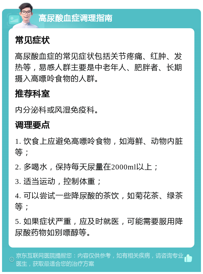 高尿酸血症调理指南 常见症状 高尿酸血症的常见症状包括关节疼痛、红肿、发热等，易感人群主要是中老年人、肥胖者、长期摄入高嘌呤食物的人群。 推荐科室 内分泌科或风湿免疫科。 调理要点 1. 饮食上应避免高嘌呤食物，如海鲜、动物内脏等； 2. 多喝水，保持每天尿量在2000ml以上； 3. 适当运动，控制体重； 4. 可以尝试一些降尿酸的茶饮，如菊花茶、绿茶等； 5. 如果症状严重，应及时就医，可能需要服用降尿酸药物如别嘌醇等。