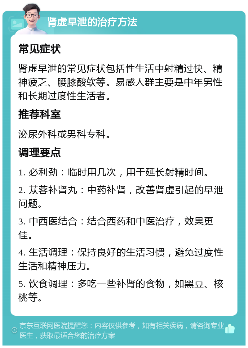 肾虚早泄的治疗方法 常见症状 肾虚早泄的常见症状包括性生活中射精过快、精神疲乏、腰膝酸软等。易感人群主要是中年男性和长期过度性生活者。 推荐科室 泌尿外科或男科专科。 调理要点 1. 必利劲：临时用几次，用于延长射精时间。 2. 苁蓉补肾丸：中药补肾，改善肾虚引起的早泄问题。 3. 中西医结合：结合西药和中医治疗，效果更佳。 4. 生活调理：保持良好的生活习惯，避免过度性生活和精神压力。 5. 饮食调理：多吃一些补肾的食物，如黑豆、核桃等。