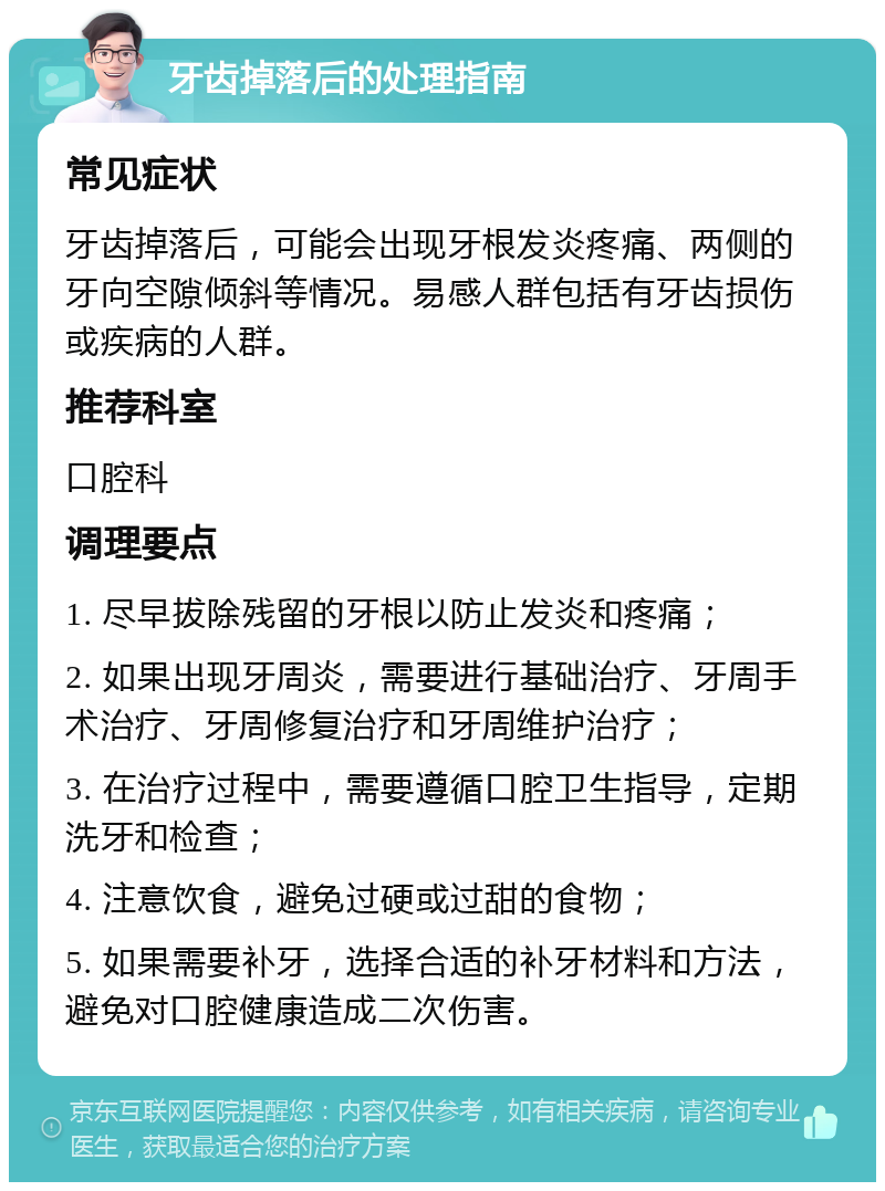 牙齿掉落后的处理指南 常见症状 牙齿掉落后，可能会出现牙根发炎疼痛、两侧的牙向空隙倾斜等情况。易感人群包括有牙齿损伤或疾病的人群。 推荐科室 口腔科 调理要点 1. 尽早拔除残留的牙根以防止发炎和疼痛； 2. 如果出现牙周炎，需要进行基础治疗、牙周手术治疗、牙周修复治疗和牙周维护治疗； 3. 在治疗过程中，需要遵循口腔卫生指导，定期洗牙和检查； 4. 注意饮食，避免过硬或过甜的食物； 5. 如果需要补牙，选择合适的补牙材料和方法，避免对口腔健康造成二次伤害。