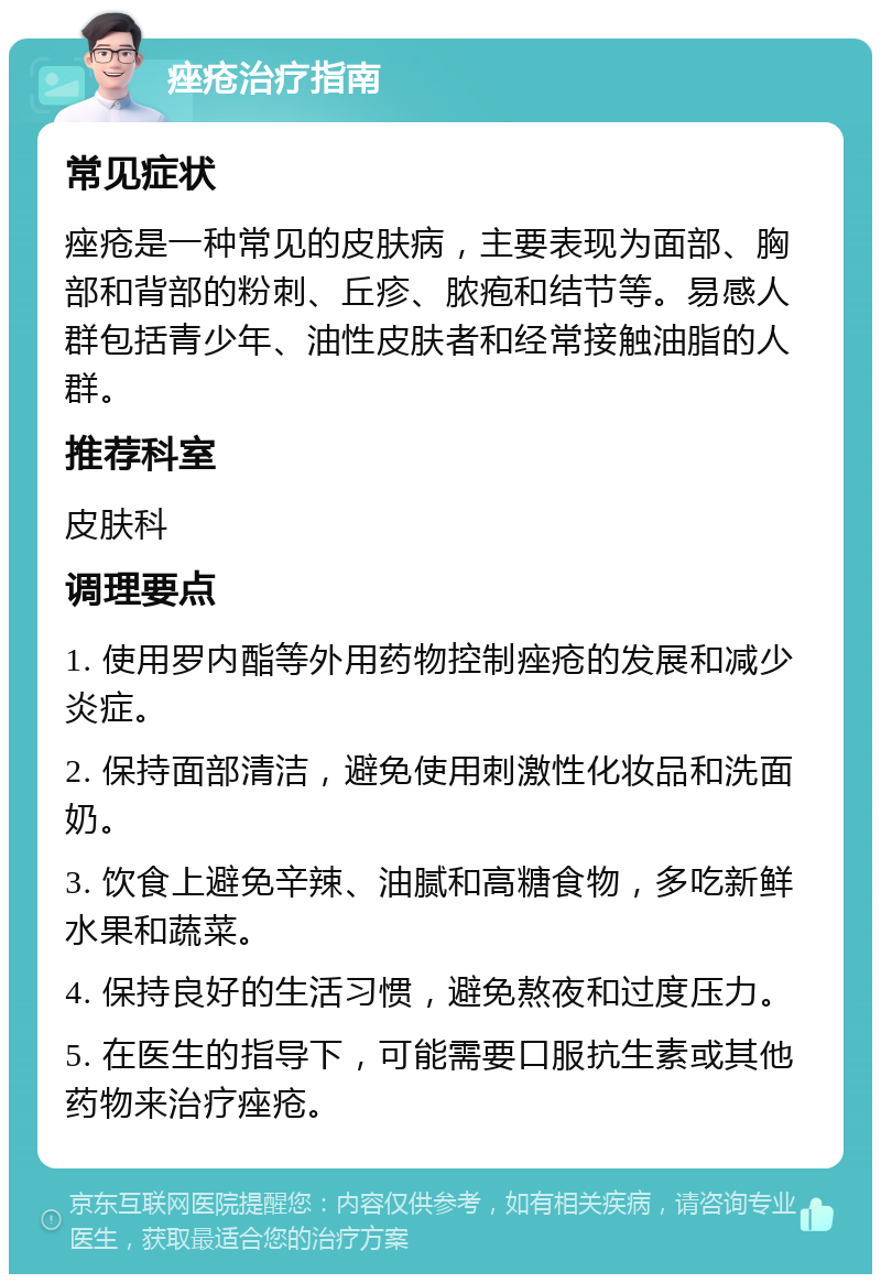 痤疮治疗指南 常见症状 痤疮是一种常见的皮肤病，主要表现为面部、胸部和背部的粉刺、丘疹、脓疱和结节等。易感人群包括青少年、油性皮肤者和经常接触油脂的人群。 推荐科室 皮肤科 调理要点 1. 使用罗内酯等外用药物控制痤疮的发展和减少炎症。 2. 保持面部清洁，避免使用刺激性化妆品和洗面奶。 3. 饮食上避免辛辣、油腻和高糖食物，多吃新鲜水果和蔬菜。 4. 保持良好的生活习惯，避免熬夜和过度压力。 5. 在医生的指导下，可能需要口服抗生素或其他药物来治疗痤疮。