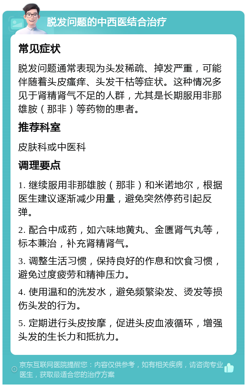 脱发问题的中西医结合治疗 常见症状 脱发问题通常表现为头发稀疏、掉发严重，可能伴随着头皮瘙痒、头发干枯等症状。这种情况多见于肾精肾气不足的人群，尤其是长期服用非那雄胺（那非）等药物的患者。 推荐科室 皮肤科或中医科 调理要点 1. 继续服用非那雄胺（那非）和米诺地尔，根据医生建议逐渐减少用量，避免突然停药引起反弹。 2. 配合中成药，如六味地黄丸、金匮肾气丸等，标本兼治，补充肾精肾气。 3. 调整生活习惯，保持良好的作息和饮食习惯，避免过度疲劳和精神压力。 4. 使用温和的洗发水，避免频繁染发、烫发等损伤头发的行为。 5. 定期进行头皮按摩，促进头皮血液循环，增强头发的生长力和抵抗力。