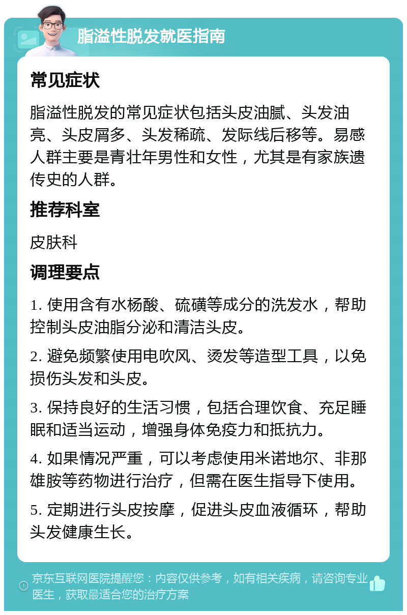 脂溢性脱发就医指南 常见症状 脂溢性脱发的常见症状包括头皮油腻、头发油亮、头皮屑多、头发稀疏、发际线后移等。易感人群主要是青壮年男性和女性，尤其是有家族遗传史的人群。 推荐科室 皮肤科 调理要点 1. 使用含有水杨酸、硫磺等成分的洗发水，帮助控制头皮油脂分泌和清洁头皮。 2. 避免频繁使用电吹风、烫发等造型工具，以免损伤头发和头皮。 3. 保持良好的生活习惯，包括合理饮食、充足睡眠和适当运动，增强身体免疫力和抵抗力。 4. 如果情况严重，可以考虑使用米诺地尔、非那雄胺等药物进行治疗，但需在医生指导下使用。 5. 定期进行头皮按摩，促进头皮血液循环，帮助头发健康生长。