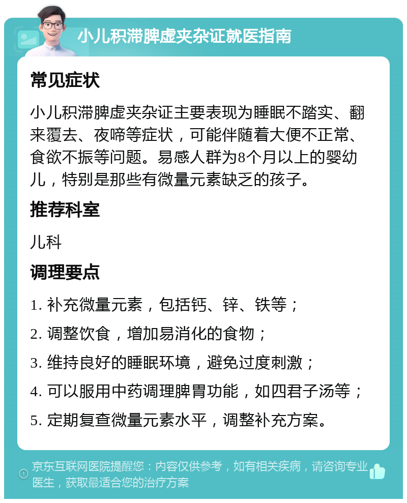 小儿积滞脾虚夹杂证就医指南 常见症状 小儿积滞脾虚夹杂证主要表现为睡眠不踏实、翻来覆去、夜啼等症状，可能伴随着大便不正常、食欲不振等问题。易感人群为8个月以上的婴幼儿，特别是那些有微量元素缺乏的孩子。 推荐科室 儿科 调理要点 1. 补充微量元素，包括钙、锌、铁等； 2. 调整饮食，增加易消化的食物； 3. 维持良好的睡眠环境，避免过度刺激； 4. 可以服用中药调理脾胃功能，如四君子汤等； 5. 定期复查微量元素水平，调整补充方案。