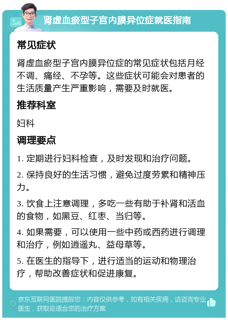 肾虚血瘀型子宫内膜异位症就医指南 常见症状 肾虚血瘀型子宫内膜异位症的常见症状包括月经不调、痛经、不孕等。这些症状可能会对患者的生活质量产生严重影响，需要及时就医。 推荐科室 妇科 调理要点 1. 定期进行妇科检查，及时发现和治疗问题。 2. 保持良好的生活习惯，避免过度劳累和精神压力。 3. 饮食上注意调理，多吃一些有助于补肾和活血的食物，如黑豆、红枣、当归等。 4. 如果需要，可以使用一些中药或西药进行调理和治疗，例如逍遥丸、益母草等。 5. 在医生的指导下，进行适当的运动和物理治疗，帮助改善症状和促进康复。