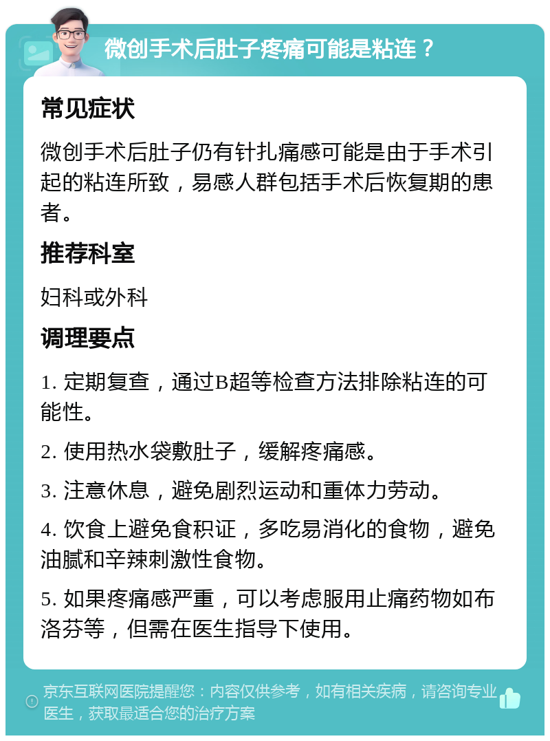 微创手术后肚子疼痛可能是粘连？ 常见症状 微创手术后肚子仍有针扎痛感可能是由于手术引起的粘连所致，易感人群包括手术后恢复期的患者。 推荐科室 妇科或外科 调理要点 1. 定期复查，通过B超等检查方法排除粘连的可能性。 2. 使用热水袋敷肚子，缓解疼痛感。 3. 注意休息，避免剧烈运动和重体力劳动。 4. 饮食上避免食积证，多吃易消化的食物，避免油腻和辛辣刺激性食物。 5. 如果疼痛感严重，可以考虑服用止痛药物如布洛芬等，但需在医生指导下使用。