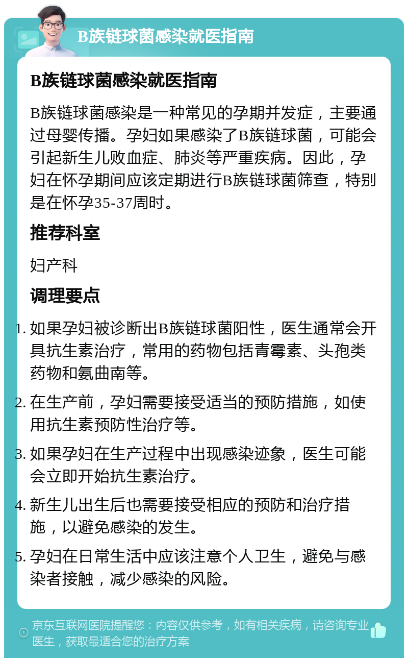 B族链球菌感染就医指南 B族链球菌感染就医指南 B族链球菌感染是一种常见的孕期并发症，主要通过母婴传播。孕妇如果感染了B族链球菌，可能会引起新生儿败血症、肺炎等严重疾病。因此，孕妇在怀孕期间应该定期进行B族链球菌筛查，特别是在怀孕35-37周时。 推荐科室 妇产科 调理要点 如果孕妇被诊断出B族链球菌阳性，医生通常会开具抗生素治疗，常用的药物包括青霉素、头孢类药物和氨曲南等。 在生产前，孕妇需要接受适当的预防措施，如使用抗生素预防性治疗等。 如果孕妇在生产过程中出现感染迹象，医生可能会立即开始抗生素治疗。 新生儿出生后也需要接受相应的预防和治疗措施，以避免感染的发生。 孕妇在日常生活中应该注意个人卫生，避免与感染者接触，减少感染的风险。