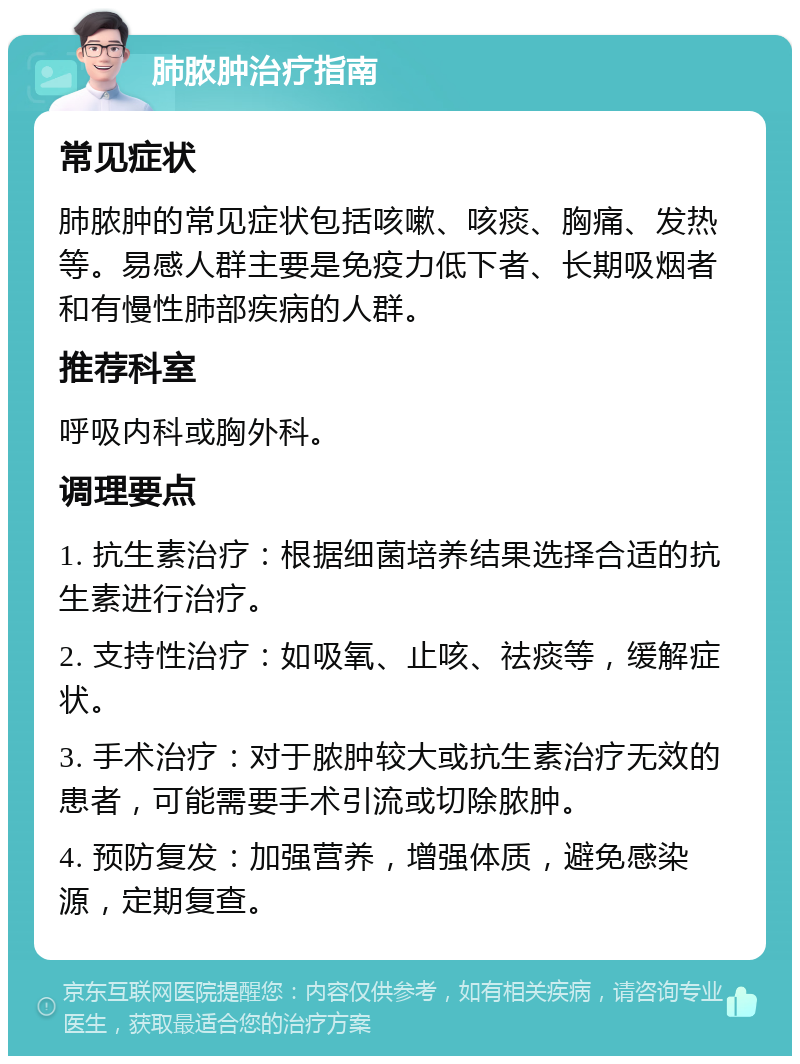 肺脓肿治疗指南 常见症状 肺脓肿的常见症状包括咳嗽、咳痰、胸痛、发热等。易感人群主要是免疫力低下者、长期吸烟者和有慢性肺部疾病的人群。 推荐科室 呼吸内科或胸外科。 调理要点 1. 抗生素治疗：根据细菌培养结果选择合适的抗生素进行治疗。 2. 支持性治疗：如吸氧、止咳、祛痰等，缓解症状。 3. 手术治疗：对于脓肿较大或抗生素治疗无效的患者，可能需要手术引流或切除脓肿。 4. 预防复发：加强营养，增强体质，避免感染源，定期复查。