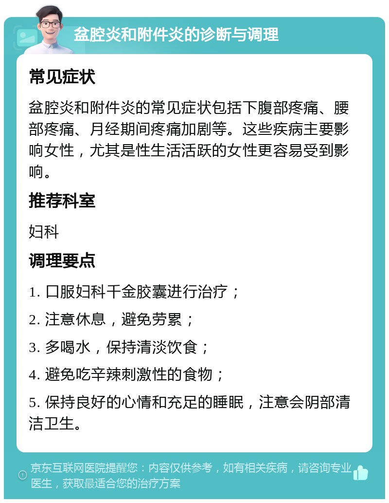 盆腔炎和附件炎的诊断与调理 常见症状 盆腔炎和附件炎的常见症状包括下腹部疼痛、腰部疼痛、月经期间疼痛加剧等。这些疾病主要影响女性，尤其是性生活活跃的女性更容易受到影响。 推荐科室 妇科 调理要点 1. 口服妇科千金胶囊进行治疗； 2. 注意休息，避免劳累； 3. 多喝水，保持清淡饮食； 4. 避免吃辛辣刺激性的食物； 5. 保持良好的心情和充足的睡眠，注意会阴部清洁卫生。