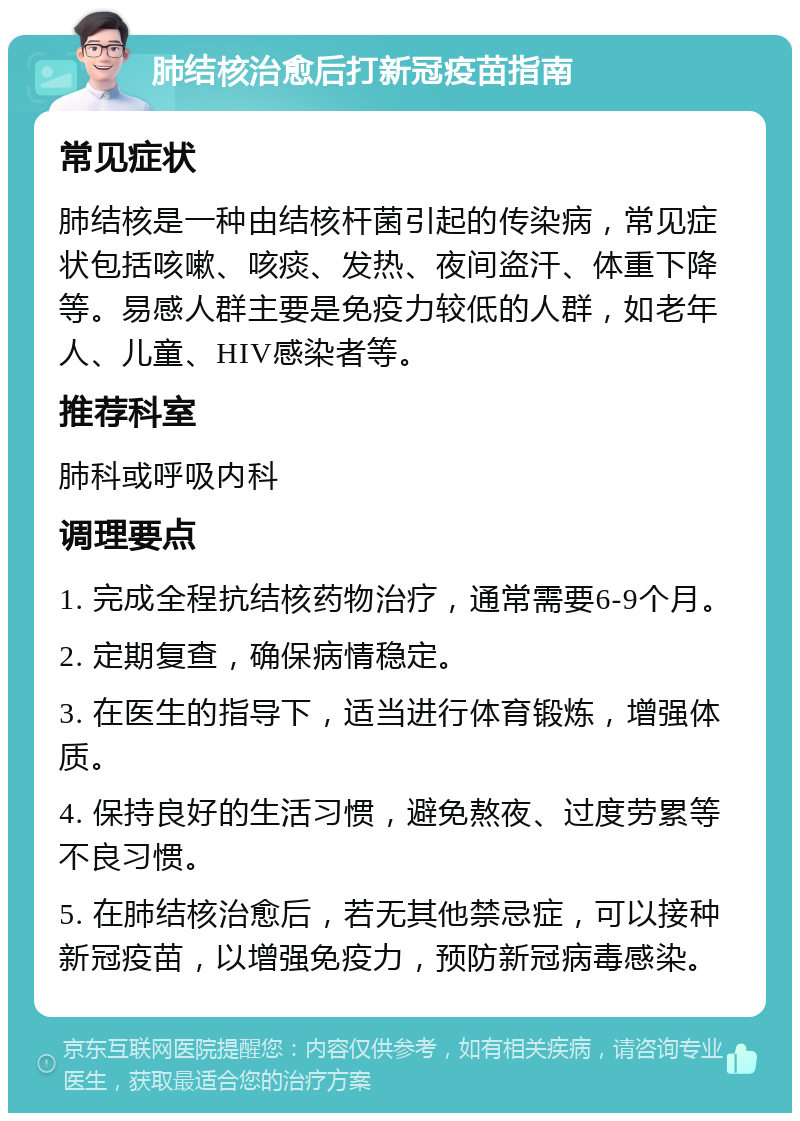 肺结核治愈后打新冠疫苗指南 常见症状 肺结核是一种由结核杆菌引起的传染病，常见症状包括咳嗽、咳痰、发热、夜间盗汗、体重下降等。易感人群主要是免疫力较低的人群，如老年人、儿童、HIV感染者等。 推荐科室 肺科或呼吸内科 调理要点 1. 完成全程抗结核药物治疗，通常需要6-9个月。 2. 定期复查，确保病情稳定。 3. 在医生的指导下，适当进行体育锻炼，增强体质。 4. 保持良好的生活习惯，避免熬夜、过度劳累等不良习惯。 5. 在肺结核治愈后，若无其他禁忌症，可以接种新冠疫苗，以增强免疫力，预防新冠病毒感染。