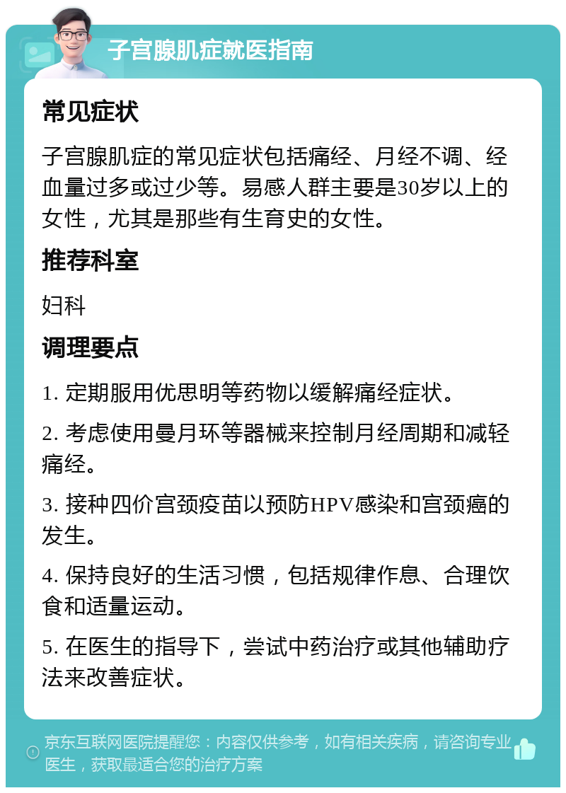 子宫腺肌症就医指南 常见症状 子宫腺肌症的常见症状包括痛经、月经不调、经血量过多或过少等。易感人群主要是30岁以上的女性，尤其是那些有生育史的女性。 推荐科室 妇科 调理要点 1. 定期服用优思明等药物以缓解痛经症状。 2. 考虑使用曼月环等器械来控制月经周期和减轻痛经。 3. 接种四价宫颈疫苗以预防HPV感染和宫颈癌的发生。 4. 保持良好的生活习惯，包括规律作息、合理饮食和适量运动。 5. 在医生的指导下，尝试中药治疗或其他辅助疗法来改善症状。