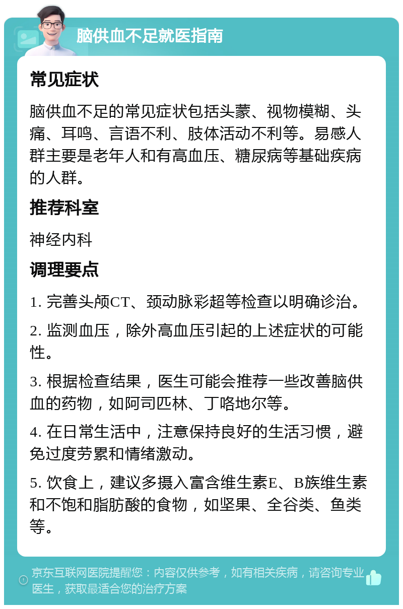 脑供血不足就医指南 常见症状 脑供血不足的常见症状包括头蒙、视物模糊、头痛、耳鸣、言语不利、肢体活动不利等。易感人群主要是老年人和有高血压、糖尿病等基础疾病的人群。 推荐科室 神经内科 调理要点 1. 完善头颅CT、颈动脉彩超等检查以明确诊治。 2. 监测血压，除外高血压引起的上述症状的可能性。 3. 根据检查结果，医生可能会推荐一些改善脑供血的药物，如阿司匹林、丁咯地尔等。 4. 在日常生活中，注意保持良好的生活习惯，避免过度劳累和情绪激动。 5. 饮食上，建议多摄入富含维生素E、B族维生素和不饱和脂肪酸的食物，如坚果、全谷类、鱼类等。