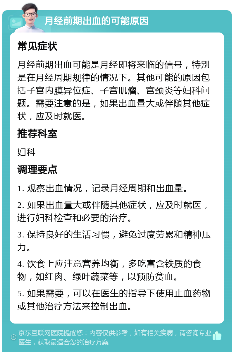 月经前期出血的可能原因 常见症状 月经前期出血可能是月经即将来临的信号，特别是在月经周期规律的情况下。其他可能的原因包括子宫内膜异位症、子宫肌瘤、宫颈炎等妇科问题。需要注意的是，如果出血量大或伴随其他症状，应及时就医。 推荐科室 妇科 调理要点 1. 观察出血情况，记录月经周期和出血量。 2. 如果出血量大或伴随其他症状，应及时就医，进行妇科检查和必要的治疗。 3. 保持良好的生活习惯，避免过度劳累和精神压力。 4. 饮食上应注意营养均衡，多吃富含铁质的食物，如红肉、绿叶蔬菜等，以预防贫血。 5. 如果需要，可以在医生的指导下使用止血药物或其他治疗方法来控制出血。