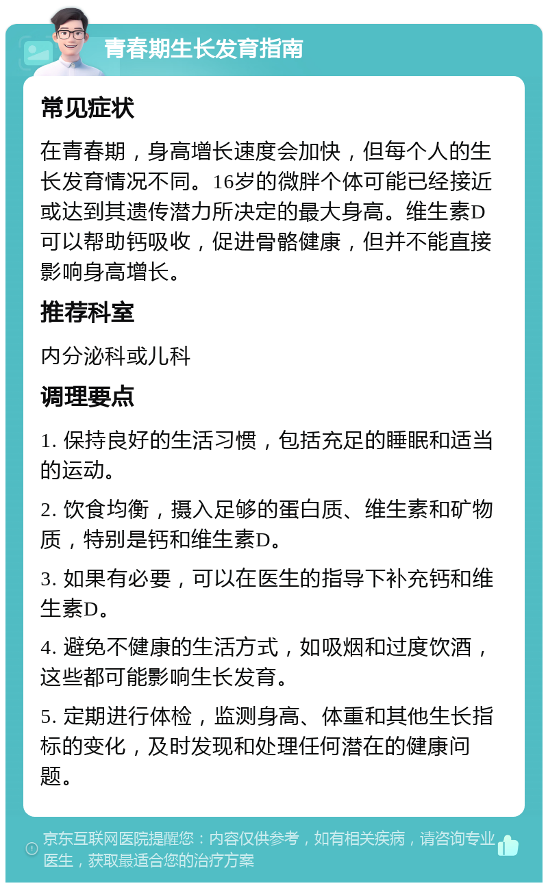 青春期生长发育指南 常见症状 在青春期，身高增长速度会加快，但每个人的生长发育情况不同。16岁的微胖个体可能已经接近或达到其遗传潜力所决定的最大身高。维生素D可以帮助钙吸收，促进骨骼健康，但并不能直接影响身高增长。 推荐科室 内分泌科或儿科 调理要点 1. 保持良好的生活习惯，包括充足的睡眠和适当的运动。 2. 饮食均衡，摄入足够的蛋白质、维生素和矿物质，特别是钙和维生素D。 3. 如果有必要，可以在医生的指导下补充钙和维生素D。 4. 避免不健康的生活方式，如吸烟和过度饮酒，这些都可能影响生长发育。 5. 定期进行体检，监测身高、体重和其他生长指标的变化，及时发现和处理任何潜在的健康问题。