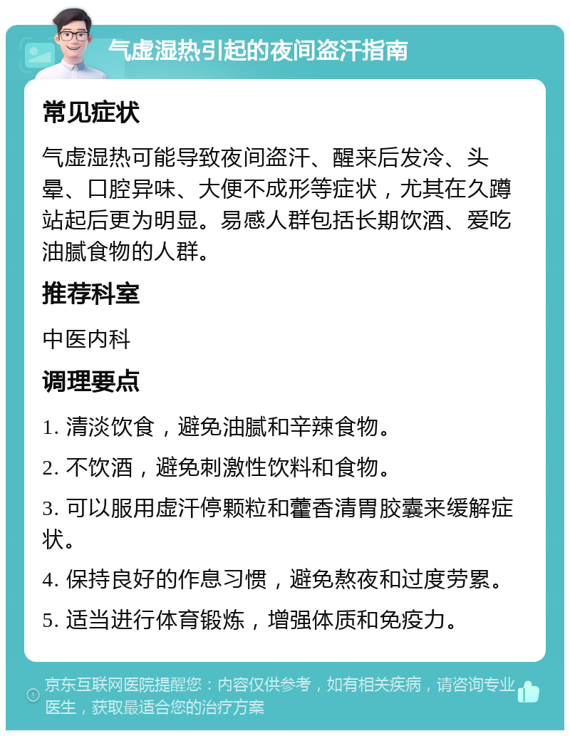 气虚湿热引起的夜间盗汗指南 常见症状 气虚湿热可能导致夜间盗汗、醒来后发冷、头晕、口腔异味、大便不成形等症状，尤其在久蹲站起后更为明显。易感人群包括长期饮酒、爱吃油腻食物的人群。 推荐科室 中医内科 调理要点 1. 清淡饮食，避免油腻和辛辣食物。 2. 不饮酒，避免刺激性饮料和食物。 3. 可以服用虚汗停颗粒和藿香清胃胶囊来缓解症状。 4. 保持良好的作息习惯，避免熬夜和过度劳累。 5. 适当进行体育锻炼，增强体质和免疫力。