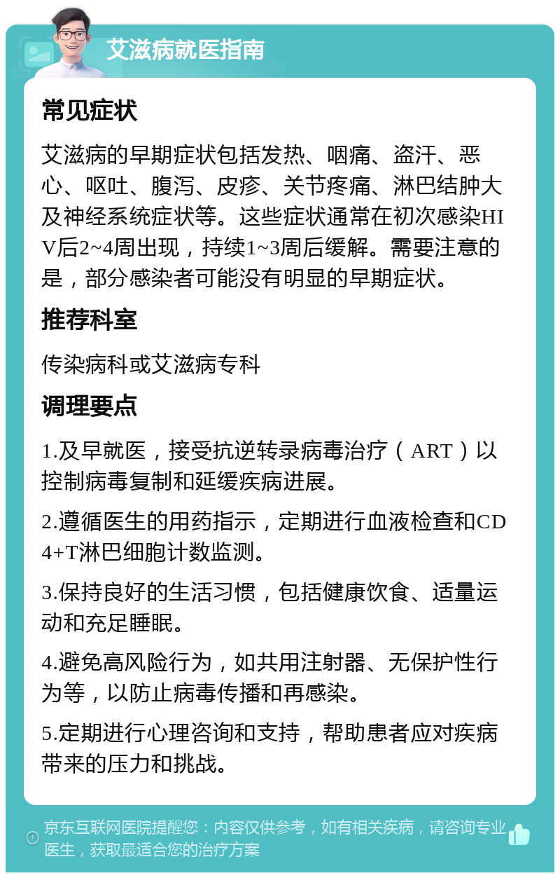 艾滋病就医指南 常见症状 艾滋病的早期症状包括发热、咽痛、盗汗、恶心、呕吐、腹泻、皮疹、关节疼痛、淋巴结肿大及神经系统症状等。这些症状通常在初次感染HIV后2~4周出现，持续1~3周后缓解。需要注意的是，部分感染者可能没有明显的早期症状。 推荐科室 传染病科或艾滋病专科 调理要点 1.及早就医，接受抗逆转录病毒治疗（ART）以控制病毒复制和延缓疾病进展。 2.遵循医生的用药指示，定期进行血液检查和CD4+T淋巴细胞计数监测。 3.保持良好的生活习惯，包括健康饮食、适量运动和充足睡眠。 4.避免高风险行为，如共用注射器、无保护性行为等，以防止病毒传播和再感染。 5.定期进行心理咨询和支持，帮助患者应对疾病带来的压力和挑战。