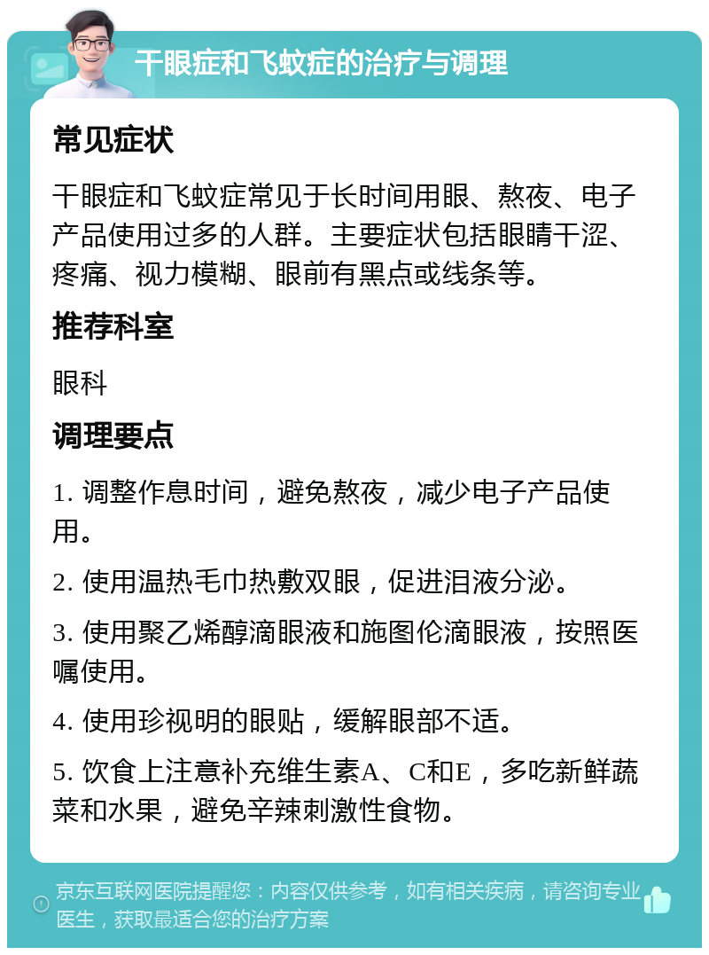 干眼症和飞蚊症的治疗与调理 常见症状 干眼症和飞蚊症常见于长时间用眼、熬夜、电子产品使用过多的人群。主要症状包括眼睛干涩、疼痛、视力模糊、眼前有黑点或线条等。 推荐科室 眼科 调理要点 1. 调整作息时间，避免熬夜，减少电子产品使用。 2. 使用温热毛巾热敷双眼，促进泪液分泌。 3. 使用聚乙烯醇滴眼液和施图伦滴眼液，按照医嘱使用。 4. 使用珍视明的眼贴，缓解眼部不适。 5. 饮食上注意补充维生素A、C和E，多吃新鲜蔬菜和水果，避免辛辣刺激性食物。