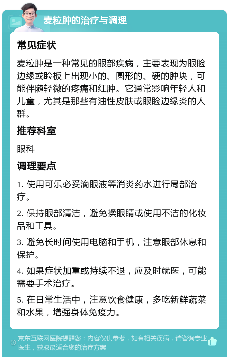 麦粒肿的治疗与调理 常见症状 麦粒肿是一种常见的眼部疾病，主要表现为眼睑边缘或睑板上出现小的、圆形的、硬的肿块，可能伴随轻微的疼痛和红肿。它通常影响年轻人和儿童，尤其是那些有油性皮肤或眼睑边缘炎的人群。 推荐科室 眼科 调理要点 1. 使用可乐必妥滴眼液等消炎药水进行局部治疗。 2. 保持眼部清洁，避免揉眼睛或使用不洁的化妆品和工具。 3. 避免长时间使用电脑和手机，注意眼部休息和保护。 4. 如果症状加重或持续不退，应及时就医，可能需要手术治疗。 5. 在日常生活中，注意饮食健康，多吃新鲜蔬菜和水果，增强身体免疫力。