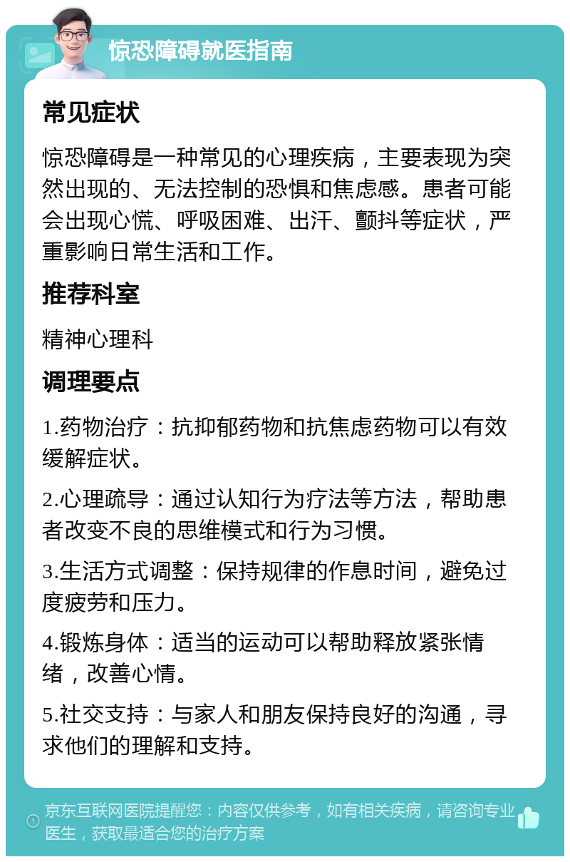 惊恐障碍就医指南 常见症状 惊恐障碍是一种常见的心理疾病，主要表现为突然出现的、无法控制的恐惧和焦虑感。患者可能会出现心慌、呼吸困难、出汗、颤抖等症状，严重影响日常生活和工作。 推荐科室 精神心理科 调理要点 1.药物治疗：抗抑郁药物和抗焦虑药物可以有效缓解症状。 2.心理疏导：通过认知行为疗法等方法，帮助患者改变不良的思维模式和行为习惯。 3.生活方式调整：保持规律的作息时间，避免过度疲劳和压力。 4.锻炼身体：适当的运动可以帮助释放紧张情绪，改善心情。 5.社交支持：与家人和朋友保持良好的沟通，寻求他们的理解和支持。