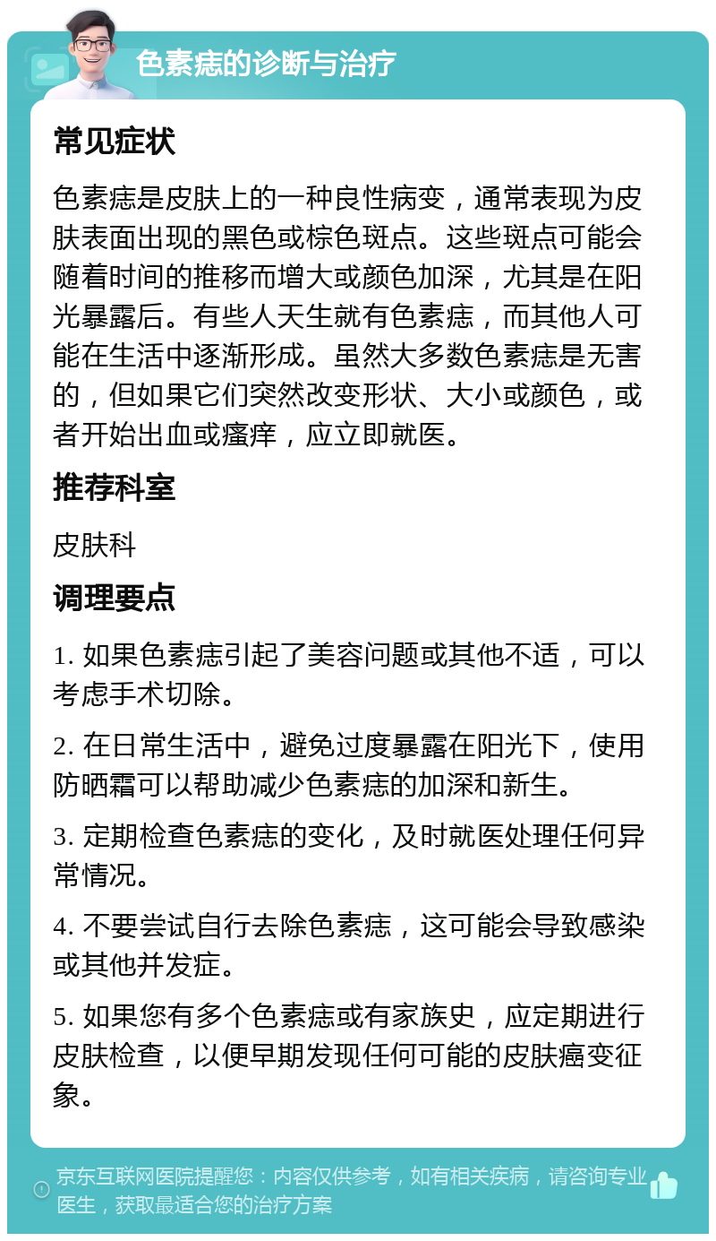 色素痣的诊断与治疗 常见症状 色素痣是皮肤上的一种良性病变，通常表现为皮肤表面出现的黑色或棕色斑点。这些斑点可能会随着时间的推移而增大或颜色加深，尤其是在阳光暴露后。有些人天生就有色素痣，而其他人可能在生活中逐渐形成。虽然大多数色素痣是无害的，但如果它们突然改变形状、大小或颜色，或者开始出血或瘙痒，应立即就医。 推荐科室 皮肤科 调理要点 1. 如果色素痣引起了美容问题或其他不适，可以考虑手术切除。 2. 在日常生活中，避免过度暴露在阳光下，使用防晒霜可以帮助减少色素痣的加深和新生。 3. 定期检查色素痣的变化，及时就医处理任何异常情况。 4. 不要尝试自行去除色素痣，这可能会导致感染或其他并发症。 5. 如果您有多个色素痣或有家族史，应定期进行皮肤检查，以便早期发现任何可能的皮肤癌变征象。