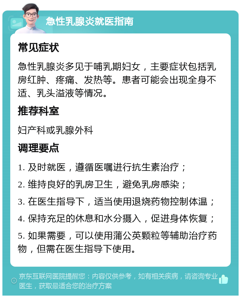 急性乳腺炎就医指南 常见症状 急性乳腺炎多见于哺乳期妇女，主要症状包括乳房红肿、疼痛、发热等。患者可能会出现全身不适、乳头溢液等情况。 推荐科室 妇产科或乳腺外科 调理要点 1. 及时就医，遵循医嘱进行抗生素治疗； 2. 维持良好的乳房卫生，避免乳房感染； 3. 在医生指导下，适当使用退烧药物控制体温； 4. 保持充足的休息和水分摄入，促进身体恢复； 5. 如果需要，可以使用蒲公英颗粒等辅助治疗药物，但需在医生指导下使用。