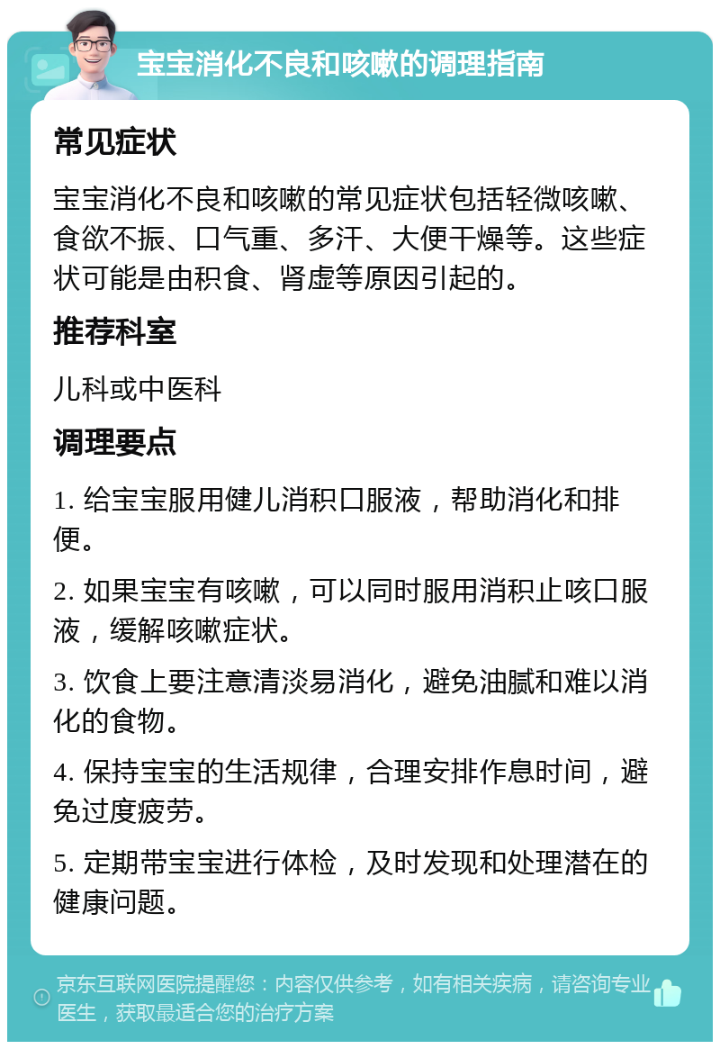 宝宝消化不良和咳嗽的调理指南 常见症状 宝宝消化不良和咳嗽的常见症状包括轻微咳嗽、食欲不振、口气重、多汗、大便干燥等。这些症状可能是由积食、肾虚等原因引起的。 推荐科室 儿科或中医科 调理要点 1. 给宝宝服用健儿消积口服液，帮助消化和排便。 2. 如果宝宝有咳嗽，可以同时服用消积止咳口服液，缓解咳嗽症状。 3. 饮食上要注意清淡易消化，避免油腻和难以消化的食物。 4. 保持宝宝的生活规律，合理安排作息时间，避免过度疲劳。 5. 定期带宝宝进行体检，及时发现和处理潜在的健康问题。