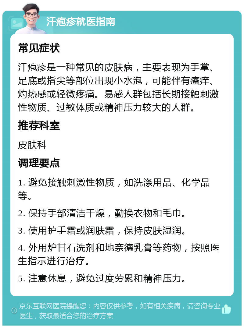 汗疱疹就医指南 常见症状 汗疱疹是一种常见的皮肤病，主要表现为手掌、足底或指尖等部位出现小水泡，可能伴有瘙痒、灼热感或轻微疼痛。易感人群包括长期接触刺激性物质、过敏体质或精神压力较大的人群。 推荐科室 皮肤科 调理要点 1. 避免接触刺激性物质，如洗涤用品、化学品等。 2. 保持手部清洁干燥，勤换衣物和毛巾。 3. 使用护手霜或润肤霜，保持皮肤湿润。 4. 外用炉甘石洗剂和地奈德乳膏等药物，按照医生指示进行治疗。 5. 注意休息，避免过度劳累和精神压力。