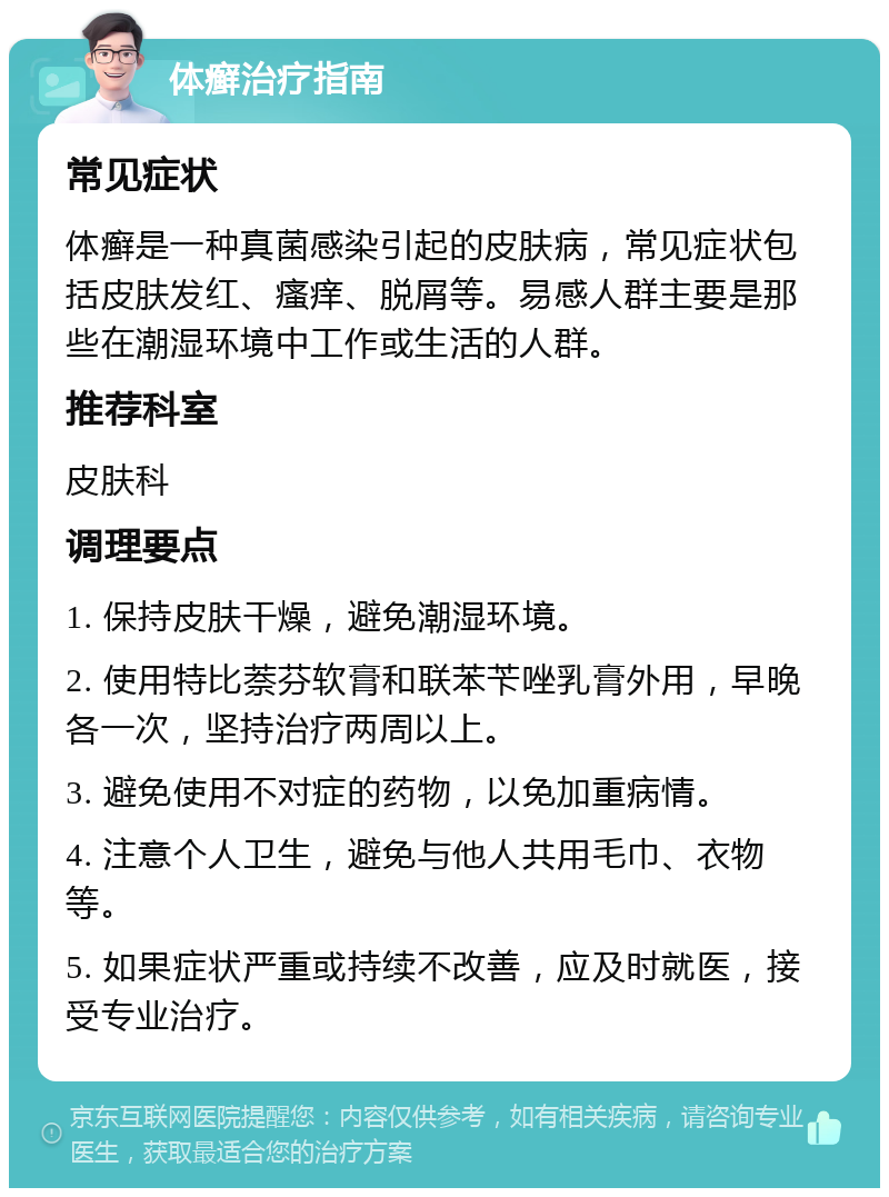 体癣治疗指南 常见症状 体癣是一种真菌感染引起的皮肤病，常见症状包括皮肤发红、瘙痒、脱屑等。易感人群主要是那些在潮湿环境中工作或生活的人群。 推荐科室 皮肤科 调理要点 1. 保持皮肤干燥，避免潮湿环境。 2. 使用特比萘芬软膏和联苯苄唑乳膏外用，早晚各一次，坚持治疗两周以上。 3. 避免使用不对症的药物，以免加重病情。 4. 注意个人卫生，避免与他人共用毛巾、衣物等。 5. 如果症状严重或持续不改善，应及时就医，接受专业治疗。