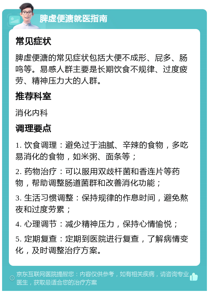 脾虚便溏就医指南 常见症状 脾虚便溏的常见症状包括大便不成形、屁多、肠鸣等。易感人群主要是长期饮食不规律、过度疲劳、精神压力大的人群。 推荐科室 消化内科 调理要点 1. 饮食调理：避免过于油腻、辛辣的食物，多吃易消化的食物，如米粥、面条等； 2. 药物治疗：可以服用双歧杆菌和香连片等药物，帮助调整肠道菌群和改善消化功能； 3. 生活习惯调整：保持规律的作息时间，避免熬夜和过度劳累； 4. 心理调节：减少精神压力，保持心情愉悦； 5. 定期复查：定期到医院进行复查，了解病情变化，及时调整治疗方案。